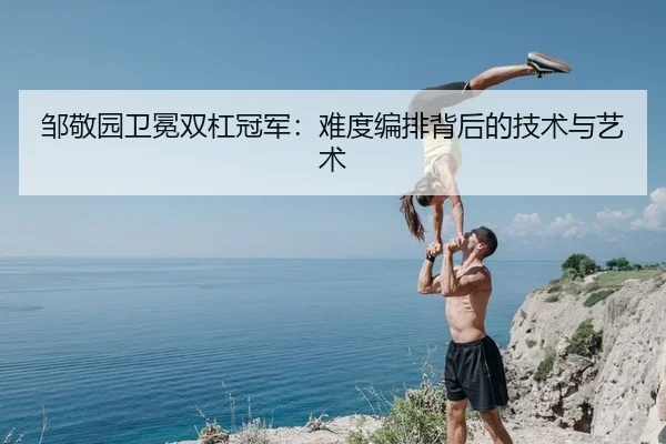 邹敬园卫冕双杠冠军：难度编排背后的技术与艺术